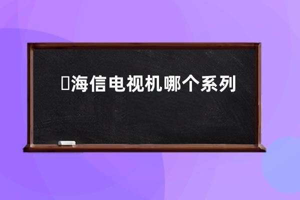 ​ 海信电视机哪个系列好 选这些准没错 