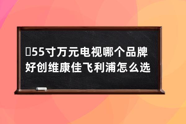 ​ 55寸万元电视哪个品牌好 创维康佳飞利浦怎么选 