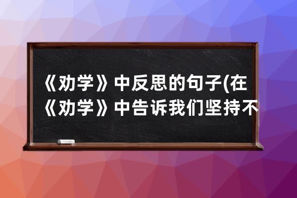 《劝学》中反思的句子(在《劝学》中告诉我们坚持不懈的句子是)