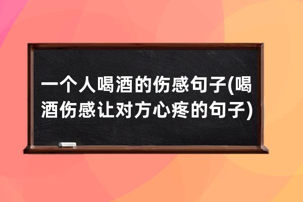 一个人喝酒的伤感句子(喝酒伤感让对方心疼的句子)