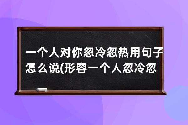 一个人对你忽冷忽热用句子怎么说(形容一个人忽冷忽热的句子)