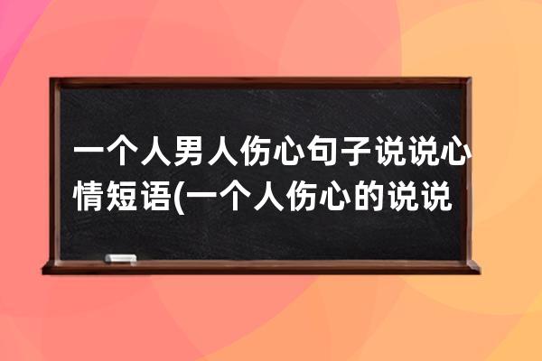 一个人男人伤心句子说说心情短语(一个人伤心的说说句子)