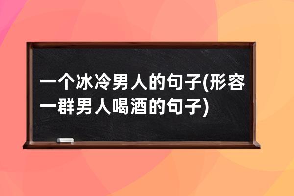 一个冰冷男人的句子(形容一群男人喝酒的句子)