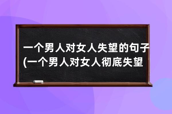 一个男人对女人失望的句子(一个男人对女人彻底失望的句子)