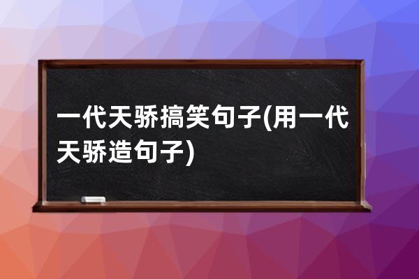 一代天骄搞笑句子(用一代天骄造句子)