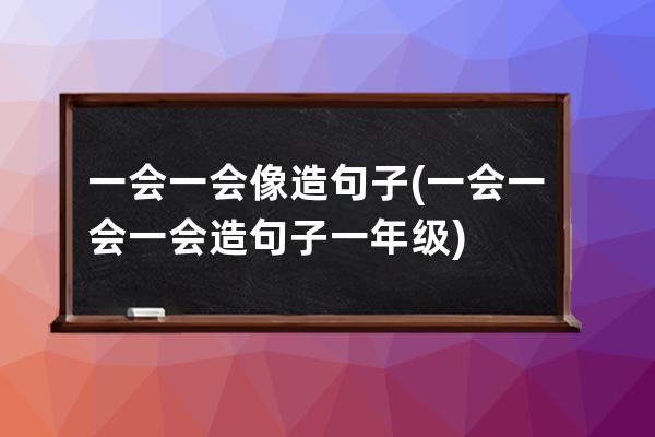 一会一会像造句子(一会一会一会造句子一年级)