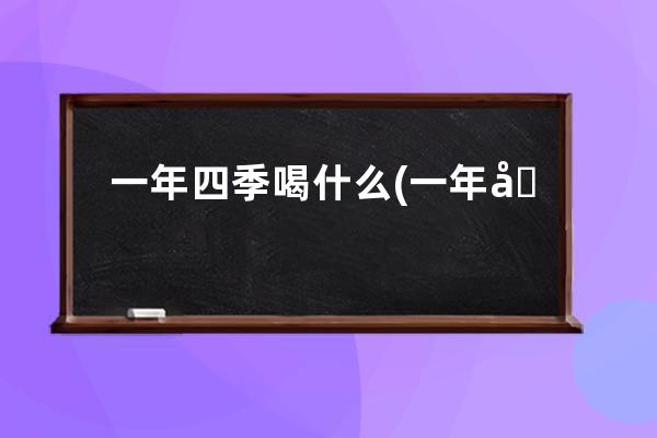 一年四季喝什么(一年四季喝什么茶最好最佳最正确)