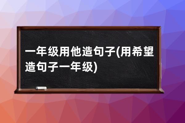 一年级用他造句子(用希望造句子一年级)