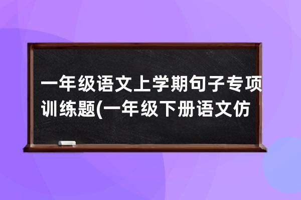 一年级语文上学期句子专项训练题(一年级下册语文仿写句子专项训练题)