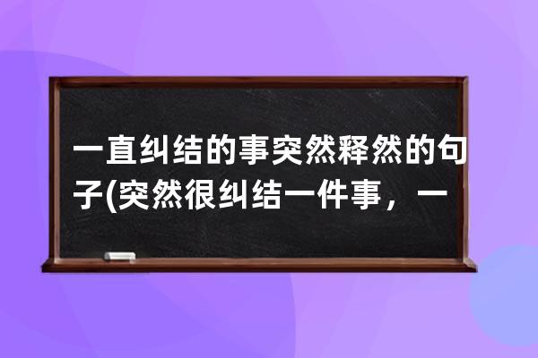 一直纠结的事突然释然的句子(突然很纠结一件事，一直想)