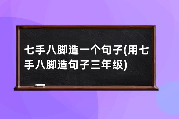 七手八脚造一个句子(用七手八脚造句子三年级)