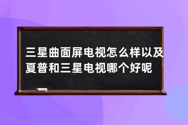 三星曲面屏电视怎么样 以及夏普和三星电视哪个好呢 