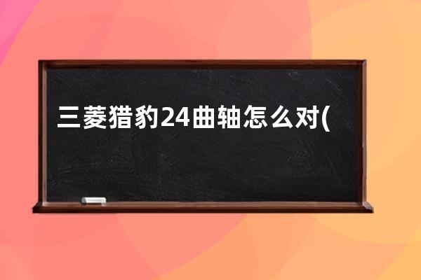 三菱猎豹24曲轴怎么对(猎豹22和24发动机都是三菱的吗)