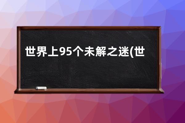 世界上95个未解之迷(世界上十大空难未解之迷)