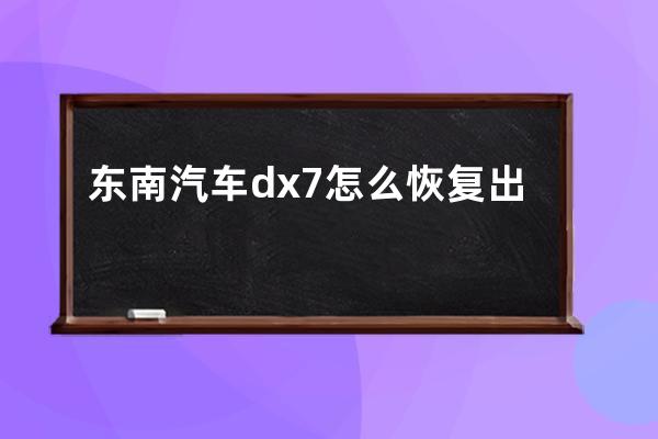 东南汽车dx7怎么恢复出厂(东南dx7东南汽车价格)