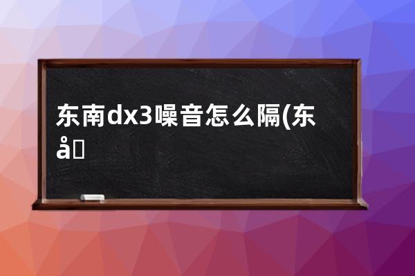 东南dx3噪音怎么隔(东南dx3噪音厂家咋说)