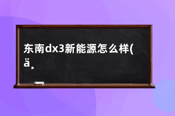 东南dx3新能源怎么样(东南dx3新能源400论坛)