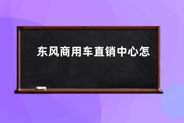 东风商用车直销中心怎么样(东风商用车服务站)