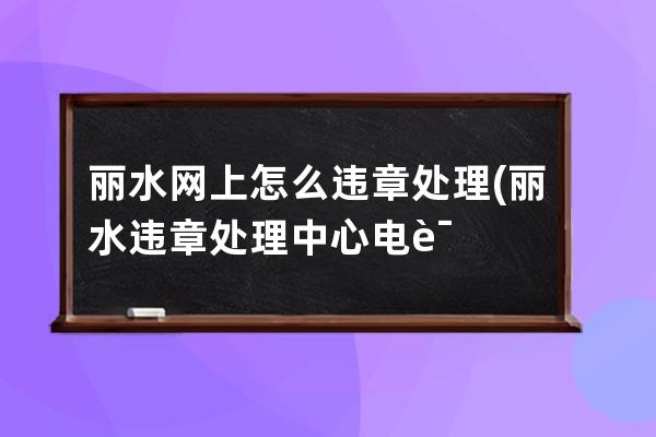 丽水网上怎么违章处理(丽水违章处理中心电话)