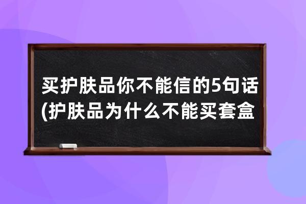 买护肤品你不能信的5句话(护肤品为什么不能买套盒)