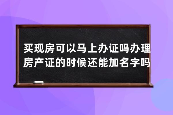 买现房可以马上办证吗 办理房产证的时候还能加名字吗 