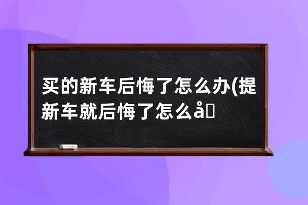 买的新车后悔了怎么办(提新车就后悔了怎么办)