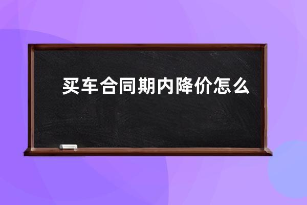 买车合同期内降价怎么处理(买车合同装b神器)