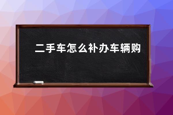 二手车怎么补办车辆购置税证的(二手车车辆购置税证明丢失可以补办吗)