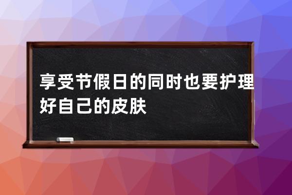 享受节假日的同时也要护理好自己的皮肤