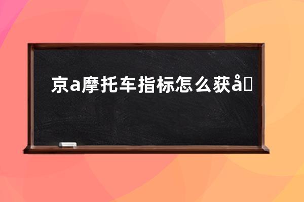 京a摩托车指标怎么获取(京a摩托车外迁指标多长时间能下来)