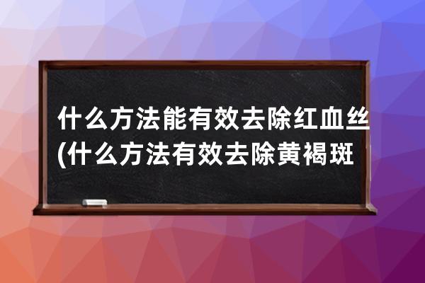 什么方法能有效去除红血丝(什么方法有效去除黄褐斑)