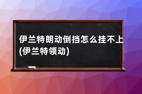 伊兰特朗动倒挡怎么挂不上(伊兰特领动)