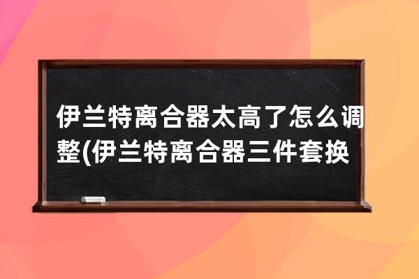 伊兰特离合器太高了怎么调整(伊兰特离合器三件套换一套多少钱)