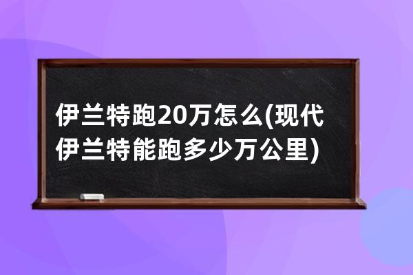 伊兰特跑20万怎么(现代伊兰特能跑多少万公里)