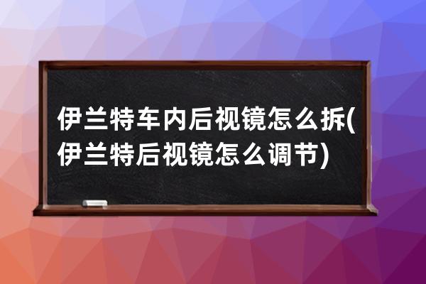 伊兰特车内后视镜怎么拆(伊兰特后视镜怎么调节)