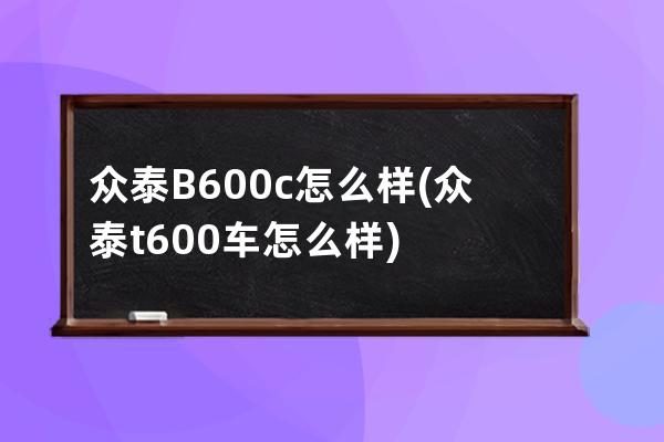 众泰B600c怎么样(众泰t600车怎么样)