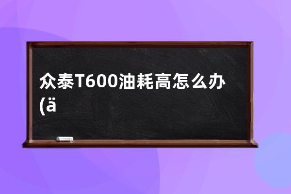 众泰T600油耗高怎么办(众泰t600保养扳手怎么消除)