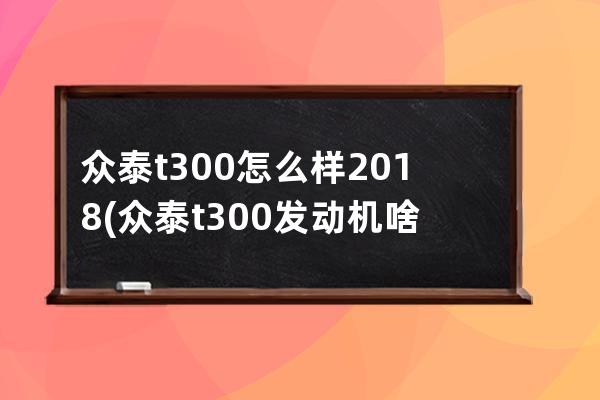 众泰t300怎么样2018(众泰t300发动机啥牌子)