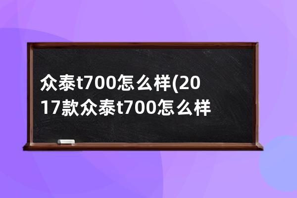 众泰t700怎么样(2017款众泰t700怎么样)