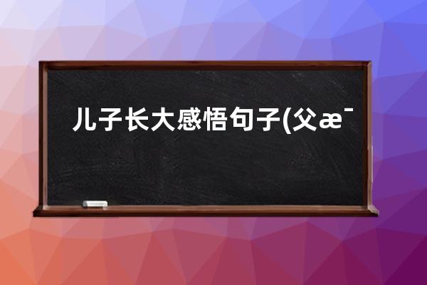 儿子长大感悟句子(父母变老我们长大感悟句子)