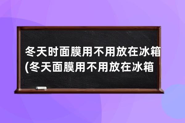 冬天时面膜用不用放在冰箱(冬天面膜用不用放在冰箱里)