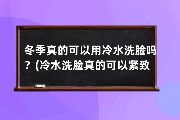 冬季真的可以用冷水洗脸吗？(冷水洗脸真的可以紧致皮肤吗)