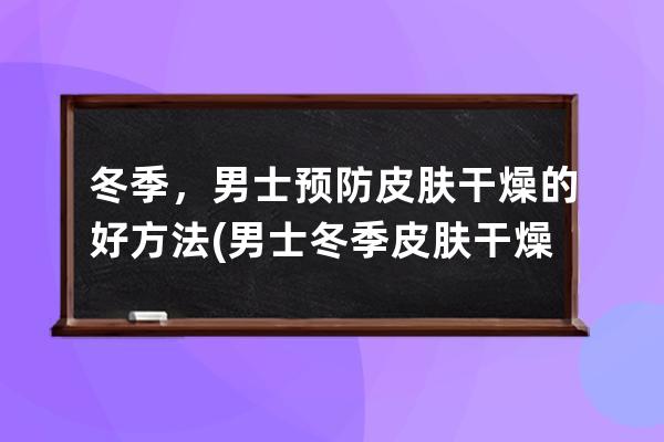 冬季，男士预防皮肤干燥的好方法(男士冬季皮肤干燥起皮怎么办)