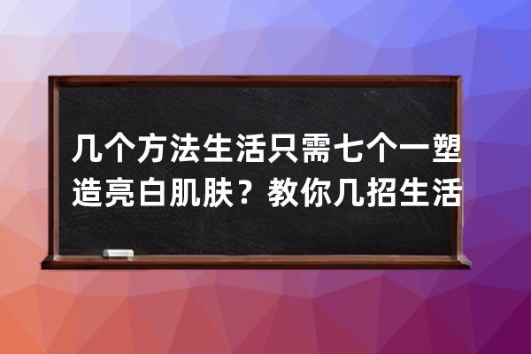 几个方法生活只需七个一塑造亮白肌肤？教你几招生活只需七个一塑造亮白肌肤