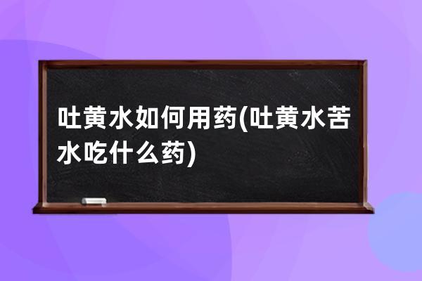 吐黄水如何用药(吐黄水苦水吃什么药)