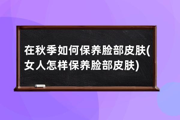 在秋季如何保养脸部皮肤(女人怎样保养脸部皮肤)