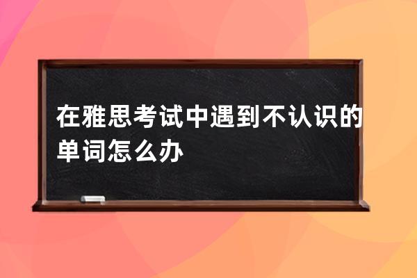 在雅思考试中遇到不认识的单词怎么办