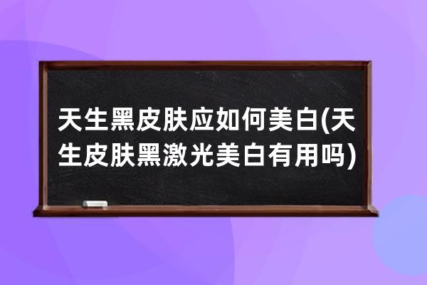 天生黑皮肤应如何美白(天生皮肤黑激光美白有用吗)