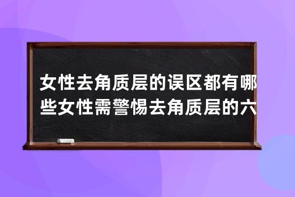 女性去角质层的误区都有哪些?  女性需警惕去角质层的六大误区