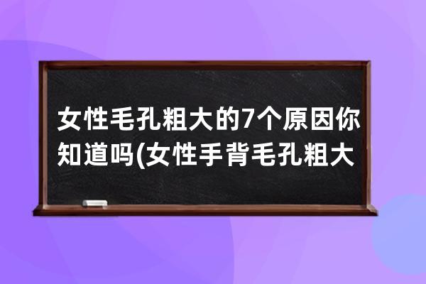 女性毛孔粗大的7个原因你知道吗(女性手背毛孔粗大什么原因)